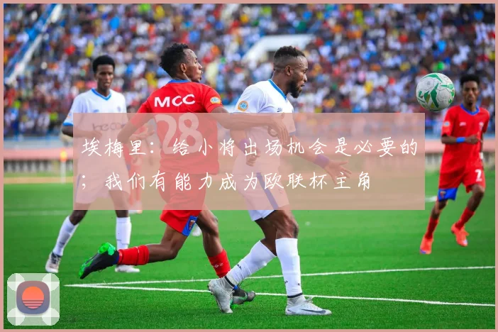 埃梅里：给小将出场机会是必要的；我们有能力成为欧联杯主角