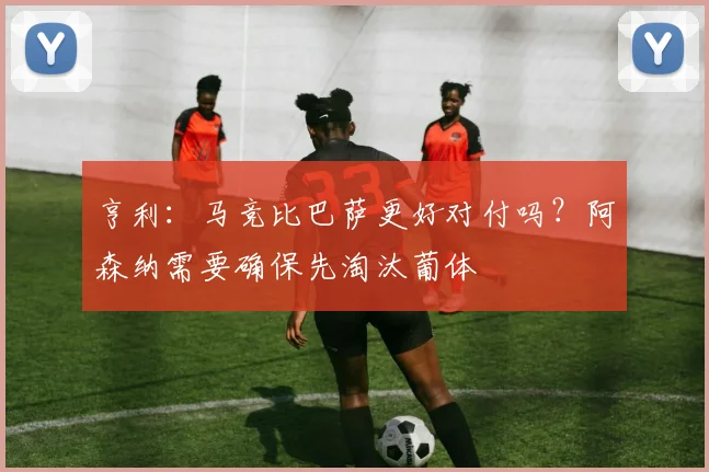 亨利：马竞比巴萨更好对付吗？阿森纳需要确保先淘汰葡体