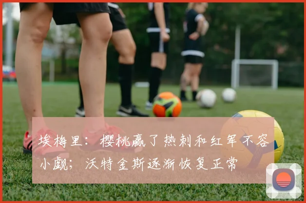 埃梅里：樱桃赢了热刺和红军不容小觑；沃特金斯逐渐恢复正常